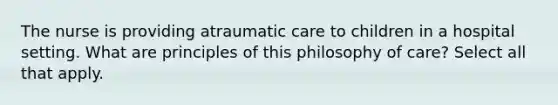 The nurse is providing atraumatic care to children in a hospital setting. What are principles of this philosophy of care? Select all that apply.