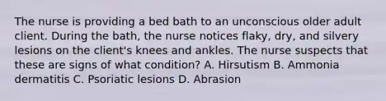 The nurse is providing a bed bath to an unconscious older adult client. During the​ bath, the nurse notices​ flaky, dry, and silvery lesions on the client​'s knees and ankles. The nurse suspects that these are signs of what​ condition? A. Hirsutism B. Ammonia dermatitis C. Psoriatic lesions D. Abrasion