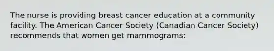 The nurse is providing breast cancer education at a community facility. The American Cancer Society (Canadian Cancer Society) recommends that women get mammograms: