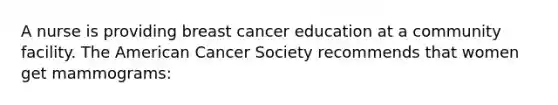 A nurse is providing breast cancer education at a community facility. The American Cancer Society recommends that women get mammograms: