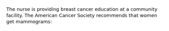 The nurse is providing breast cancer education at a community facility. The American Cancer Society recommends that women get mammograms: