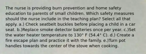 The nurse is providing burn prevention and home safety education to parents of small children. Which safety measures should the nurse include in the teaching plan? Select all that apply. a.) Check seatbelt buckles before placing a child in a car seat. b.)Replace smoke detector batteries once per year. c.)Set the water heater temperature to 130° F (54.4° C). d.) Create a fire escape plan and practice it with the family. e.)Turn pot handles towards the center of the stove when cooking.