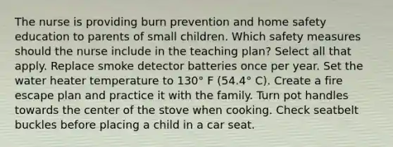 The nurse is providing burn prevention and home safety education to parents of small children. Which safety measures should the nurse include in the teaching plan? Select all that apply. Replace smoke detector batteries once per year. Set the water heater temperature to 130° F (54.4° C). Create a fire escape plan and practice it with the family. Turn pot handles towards the center of the stove when cooking. Check seatbelt buckles before placing a child in a car seat.