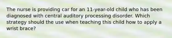 The nurse is providing car for an 11-year-old child who has been diagnosed with central auditory processing disorder. Which strategy should the use when teaching this child how to apply a wrist brace?