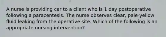 A nurse is providing car to a client who is 1 day postoperative following a paracentesis. The nurse observes clear, pale-yellow fluid leaking from the operative site. Which of the following is an appropriate nursing intervention?