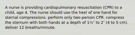 A nurse is providing cardiopulmonary resuscitation (CPR) to a child, age 4. The nurse should use the heel of one hand for sternal compressions. perform only two-person CPR. compress the sternum with both hands at a depth of 1½″ to 2″ (4 to 5 cm). deliver 12 breaths/minute.