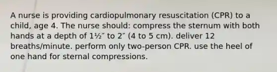 A nurse is providing cardiopulmonary resuscitation (CPR) to a child, age 4. The nurse should: compress the sternum with both hands at a depth of 1½″ to 2″ (4 to 5 cm). deliver 12 breaths/minute. perform only two-person CPR. use the heel of one hand for sternal compressions.