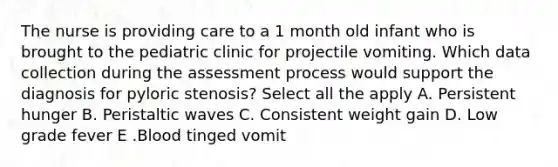 The nurse is providing care to a 1 month old infant who is brought to the pediatric clinic for projectile vomiting. Which data collection during the assessment process would support the diagnosis for pyloric stenosis? Select all the apply A. Persistent hunger B. Peristaltic waves C. Consistent weight gain D. Low grade fever E .Blood tinged vomit