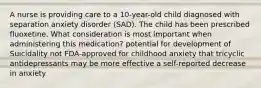 A nurse is providing care to a 10-year-old child diagnosed with separation anxiety disorder (SAD). The child has been prescribed fluoxetine. What consideration is most important when administering this medication? potential for development of Suicidality not FDA-approved for childhood anxiety that tricyclic antidepressants may be more effective a self-reported decrease in anxiety