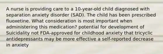 A nurse is providing care to a 10-year-old child diagnosed with separation anxiety disorder (SAD). The child has been prescribed fluoxetine. What consideration is most important when administering this medication? potential for development of Suicidality not FDA-approved for childhood anxiety that tricyclic antidepressants may be more effective a self-reported decrease in anxiety