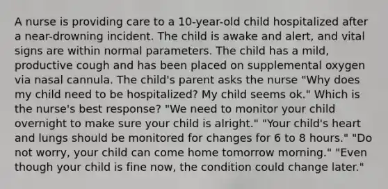 A nurse is providing care to a 10-year-old child hospitalized after a near-drowning incident. The child is awake and alert, and vital signs are within normal parameters. The child has a mild, productive cough and has been placed on supplemental oxygen via nasal cannula. The child's parent asks the nurse "Why does my child need to be hospitalized? My child seems ok." Which is the nurse's best response? "We need to monitor your child overnight to make sure your child is alright." "Your child's heart and lungs should be monitored for changes for 6 to 8 hours." "Do not worry, your child can come home tomorrow morning." "Even though your child is fine now, the condition could change later."