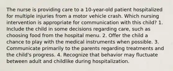 The nurse is providing care to a 10-year-old patient hospitalized for multiple injuries from a motor vehicle crash. Which nursing intervention is appropriate for communication with this child? 1. Include the child in some decisions regarding care, such as choosing food from the hospital menu. 2. Offer the child a chance to play with the medical instruments when possible. 3. Communicate primarily to the parents regarding treatments and the child's progress. 4. Recognize that behavior may fluctuate between adult and childlike during hospitalization.