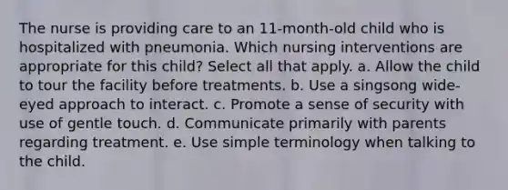 The nurse is providing care to an 11-month-old child who is hospitalized with pneumonia. Which nursing interventions are appropriate for this child? Select all that apply. a. Allow the child to tour the facility before treatments. b. Use a singsong wide-eyed approach to interact. c. Promote a sense of security with use of gentle touch. d. Communicate primarily with parents regarding treatment. e. Use simple terminology when talking to the child.