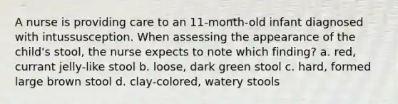 A nurse is providing care to an 11-month-old infant diagnosed with intussusception. When assessing the appearance of the child's stool, the nurse expects to note which finding? a. red, currant jelly-like stool b. loose, dark green stool c. hard, formed large brown stool d. clay-colored, watery stools