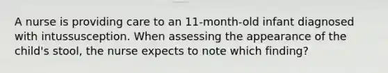 A nurse is providing care to an 11-month-old infant diagnosed with intussusception. When assessing the appearance of the child's stool, the nurse expects to note which finding?