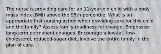 The nurse is providing care for an 11-year-old child with a body mass index (BMI) above the 95th percentile. What is an appropriate first nursing action when providing care for this child and the family? Assess family readiness for change. Emphasize long-term permanent changes. Encourage a low-fat, low-cholesterol, reduced-sugar diet. Involve the entire family in the plan of care.