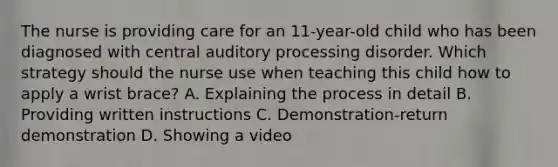 The nurse is providing care for an 11-year-old child who has been diagnosed with central auditory processing disorder. Which strategy should the nurse use when teaching this child how to apply a wrist brace? A. Explaining the process in detail B. Providing written instructions C. Demonstration-return demonstration D. Showing a video