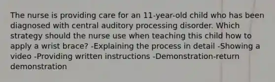 The nurse is providing care for an 11-year-old child who has been diagnosed with central auditory processing disorder. Which strategy should the nurse use when teaching this child how to apply a wrist brace? -Explaining the process in detail -Showing a video -Providing written instructions -Demonstration-return demonstration