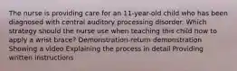 The nurse is providing care for an 11-year-old child who has been diagnosed with central auditory processing disorder. Which strategy should the nurse use when teaching this child how to apply a wrist brace? Demonstration-return demonstration Showing a video Explaining the process in detail Providing written instructions