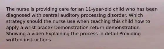 The nurse is providing care for an 11-year-old child who has been diagnosed with central auditory processing disorder. Which strategy should the nurse use when teaching this child how to apply a wrist brace? Demonstration-return demonstration Showing a video Explaining the process in detail Providing written instructions