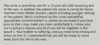 The nurse is providing care for a 12-year-old child receiving end of life care. In addition the patient the nurse is caring for family members from Middle Eastern culture including younger siblings of the patient. Which comment by the nurse exemplifies appropriate communication? a. please let me know if you have pain so that I may make you more comfortable b. I know your son is going to heaven and all of you will be together in the future c. Your brother is suffering, and you need to be strong and brave for him d. I understand that you will be ready to move away from this life to the next