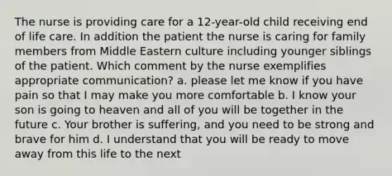 The nurse is providing care for a 12-year-old child receiving end of life care. In addition the patient the nurse is caring for family members from Middle Eastern culture including younger siblings of the patient. Which comment by the nurse exemplifies appropriate communication? a. please let me know if you have pain so that I may make you more comfortable b. I know your son is going to heaven and all of you will be together in the future c. Your brother is suffering, and you need to be strong and brave for him d. I understand that you will be ready to move away from this life to the next