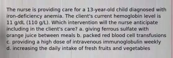 The nurse is providing care for a 13-year-old child diagnosed with iron-deficiency anemia. The client's current hemoglobin level is 11 g/dL (110 g/L). Which intervention will the nurse anticipate including in the client's care? a. giving ferrous sulfate with orange juice between meals b. packed red blood cell transfusions c. providing a high dose of intravenous immunoglobulin weekly d. increasing the daily intake of fresh fruits and vegetables