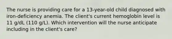 The nurse is providing care for a 13-year-old child diagnosed with iron-deficiency anemia. The client's current hemoglobin level is 11 g/dL (110 g/L). Which intervention will the nurse anticipate including in the client's care?