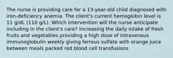 The nurse is providing care for a 13-year-old child diagnosed with iron-deficiency anemia. The client's current hemoglobin level is 11 g/dL (110 g/L). Which intervention will the nurse anticipate including in the client's care? increasing the daily intake of fresh fruits and vegetables providing a high dose of intravenous immunoglobulin weekly giving ferrous sulfate with orange juice between meals packed red blood cell transfusions