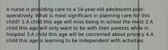 A nurse is providing care to a 14-year-old adolescent post-operatively. What is most significant in planning care for this child? 1.A child this age will miss being in school the most 2.A child this age will only want to be with their parents while in hospital 3.A child this age will be concerned about privacy 4.A child this age is learning to be independent with activities