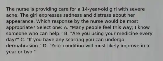 The nurse is providing care for a 14-year-old girl with severe acne. The girl expresses sadness and distress about her appearance. Which response by the nurse would be most appropriate? Select one: A. "Many people feel this way; I know someone who can help." B. "Are you using your medicine every day?" C. "If you have any scarring you can undergo dermabrasion." D. "Your condition will most likely improve in a year or two."