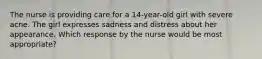 The nurse is providing care for a 14-year-old girl with severe acne. The girl expresses sadness and distress about her appearance. Which response by the nurse would be most appropriate?