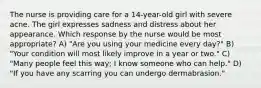 The nurse is providing care for a 14-year-old girl with severe acne. The girl expresses sadness and distress about her appearance. Which response by the nurse would be most appropriate? A) "Are you using your medicine every day?" B) "Your condition will most likely improve in a year or two." C) "Many people feel this way; I know someone who can help." D) "If you have any scarring you can undergo dermabrasion."