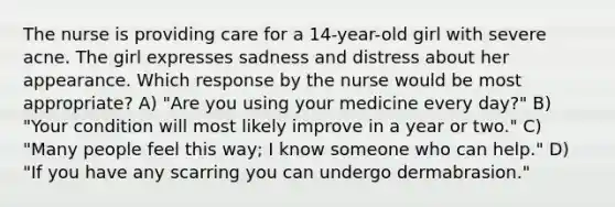 The nurse is providing care for a 14-year-old girl with severe acne. The girl expresses sadness and distress about her appearance. Which response by the nurse would be most appropriate? A) "Are you using your medicine every day?" B) "Your condition will most likely improve in a year or two." C) "Many people feel this way; I know someone who can help." D) "If you have any scarring you can undergo dermabrasion."