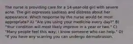 The nurse is providing care for a 14-year-old girl with severe acne. The girl expresses sadness and distress about her appearance. Which response by the nurse would be most appropriate? A) "Are you using your medicine every day?" B) "Your condition will most likely improve in a year or two." C) "Many people feel this way; I know someone who can help." D) "If you have any scarring you can undergo dermabrasion.