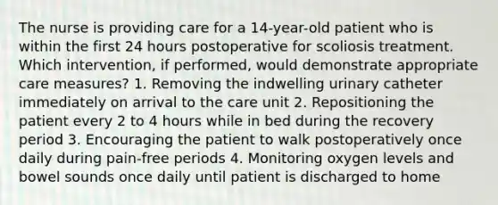 The nurse is providing care for a 14-year-old patient who is within the first 24 hours postoperative for scoliosis treatment. Which intervention, if performed, would demonstrate appropriate care measures? 1. Removing the indwelling urinary catheter immediately on arrival to the care unit 2. Repositioning the patient every 2 to 4 hours while in bed during the recovery period 3. Encouraging the patient to walk postoperatively once daily during pain-free periods 4. Monitoring oxygen levels and bowel sounds once daily until patient is discharged to home