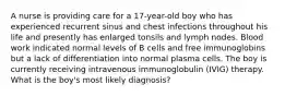 A nurse is providing care for a 17-year-old boy who has experienced recurrent sinus and chest infections throughout his life and presently has enlarged tonsils and lymph nodes. Blood work indicated normal levels of B cells and free immunoglobins but a lack of differentiation into normal plasma cells. The boy is currently receiving intravenous immunoglobulin (IVIG) therapy. What is the boy's most likely diagnosis?