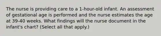 The nurse is providing care to a 1-hour-old infant. An assessment of gestational age is performed and the nurse estimates the age at 39-40 weeks. What findings will the nurse document in the infant's chart? (Select all that apply.)