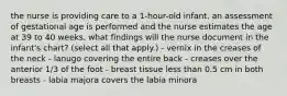 the nurse is providing care to a 1-hour-old infant. an assessment of gestational age is performed and the nurse estimates the age at 39 to 40 weeks. what findings will the nurse document in the infant's chart? (select all that apply.) - vernix in the creases of the neck - lanugo covering the entire back - creases over the anterior 1/3 of the foot - breast tissue less than 0.5 cm in both breasts - labia majora covers the labia minora