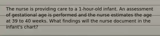 The nurse is providing care to a 1-hour-old infant. An assessment of gestational age is performed and the nurse estimates the age at 39 to 40 weeks. What findings will the nurse document in the infant's chart?