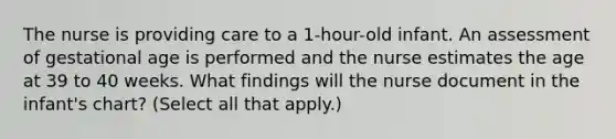 The nurse is providing care to a 1-hour-old infant. An assessment of gestational age is performed and the nurse estimates the age at 39 to 40 weeks. What findings will the nurse document in the infant's chart? (Select all that apply.)