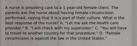 A nurse is providing care to a 1-year-old female client. The parents ask the nurse about having female circumcision performed, saying that it is a part of their culture. What is the best response of the nurse? A. "Let me ask the health care provider." B. "I will check with my supervisor." C. "You will have to travel to another country for that procedure." D. "Female circumcision is against the law in the United States."