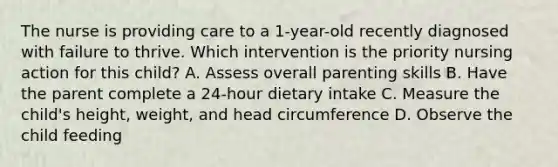 The nurse is providing care to a 1-year-old recently diagnosed with failure to thrive. Which intervention is the priority nursing action for this child? A. Assess overall parenting skills B. Have the parent complete a 24-hour dietary intake C. Measure the child's height, weight, and head circumference D. Observe the child feeding