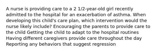 A nurse is providing care to a 2 1/2-year-old girl recently admitted to the hospital for an exacerbation of asthma. When developing this child's care plan, which intervention would the nurse likely include? Encouraging the parents to provide care to the child Getting the child to adapt to the hospital routines Having different caregivers provide care throughout the day Reporting any behaviors that suggest regression