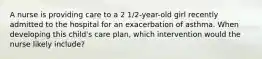 A nurse is providing care to a 2 1/2-year-old girl recently admitted to the hospital for an exacerbation of asthma. When developing this child's care plan, which intervention would the nurse likely include?