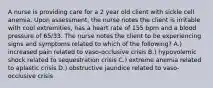 A nurse is providing care for a 2 year old client with sickle cell anemia. Upon assessment, the nurse notes the client is irritable with cool extremities, has a heart rate of 155 bpm and a blood pressure of 65/33. The nurse notes the client to be experiencing signs and symptoms related to which of the following? A.) increased pain related to vaso-occlusive crisis B.) hypovolemic shock related to sequestration crisis C.) extreme anemia related to aplastic crisis D.) obstructive jaundice related to vaso-occlusive crisis