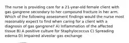 The nurse is providing care for a 21-year-old female client with gas gangrene secondary to her compound fracture in her arm. Which of the following assessment findings would the nurse most reasonably expect to find when caring for a client with a diagnosis of gas gangrene? A) Inflammation of the affected tissue B) A positive culture for Staphylococcus C) Spreading edema D) Impaired alveolar gas exchange