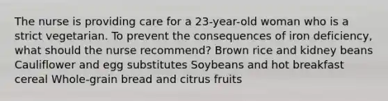 The nurse is providing care for a 23-year-old woman who is a strict vegetarian. To prevent the consequences of iron deficiency, what should the nurse recommend? Brown rice and kidney beans Cauliflower and egg substitutes Soybeans and hot breakfast cereal Whole-grain bread and citrus fruits