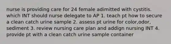 nurse is providing care for 24 female adimitted with cystitis. which INT should nurse delegate to AP 1. teach pt how to secure a clean catch urine sample 2. assess pt urine for color,odor, sediment 3. review nursing care plan and addign nursing INT 4. provide pt with a clean catch urine sample container