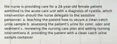 the nurse is providing care for a 24-year-old female patient admitted to the acute care unit with a diagnosis of cystitis. which intervention should the nurse delegate to the assistive personnel: a. teaching the patient how to secure a clean catch urine sample b. assessing the patient's urine for color, odor and sediment c. reviewing the nursing care plan and adding nursing interventions d. providing the patient with a clean catch urine sample container